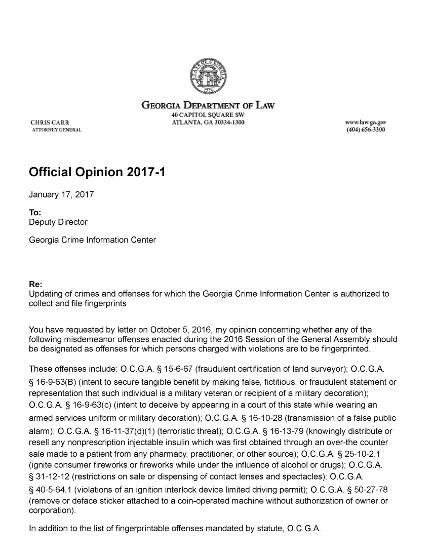 handle is hein.sag/sagga0095 and id is 1 raw text is: 









                             GEORGiA   DEPARTMENT OF LAW






Official Opinion 2017-1

January 17, 2017

To:
Deputy Director

Georgia Crime  Information Center



Re:
Updating of crimes and offenses for which the Georgia Crime Information Center is authorized to
collect and file fingerprints


You have  requested by letter on October 5, 2016, my opinion concerning whether any of the
following misdemeanor offenses enacted during the 2016 Session of the General Assembly should
be designated as offenses for which persons charged with violations are to be fingerprinted.

These  offenses include: O.C.G.A. § 15-6-67 (fraudulent certification of land surveyor); O.C.G.A.
§ 16-9-63(B) (intent to secure tangible benefit by making false, fictitious, or fraudulent statement or
representation that such individual is a military veteran or recipient of a military decoration);
O.C.G.A. § 16-9-63(c) (intent to deceive by appearing in a court of this state while wearing an
armed  services uniform or military decoration); O.C.G.A. § 16-10-28 (transmission of a false public
alarm); O.C.G.A. § 16-11-37(d)(1) (terroristic threat); O.C.G.A. § 16-13-79 (knowingly distribute or
resell any nonprescription injectable insulin which was first obtained through an over-the counter
sale made to a patient from any pharmacy, practitioner, or other source); O.C.G.A. § 25-10-2.1
(ignite consumer fireworks or fireworks while under the influence of alcohol or drugs); O.C.G.A.
§ 31-12-12 (restrictions on sale or dispensing of contact lenses and spectacles); O.C.G.A.
§ 40-5-64.1 (violations of an ignition interlock device limited driving permit); O.C.G.A. § 50-27-78
(remove or deface sticker attached to a coin-operated machine without authorization of owner or
corporation).


In addition to the list of fingerprintable offenses mandated by statute, O.C.G.A.


