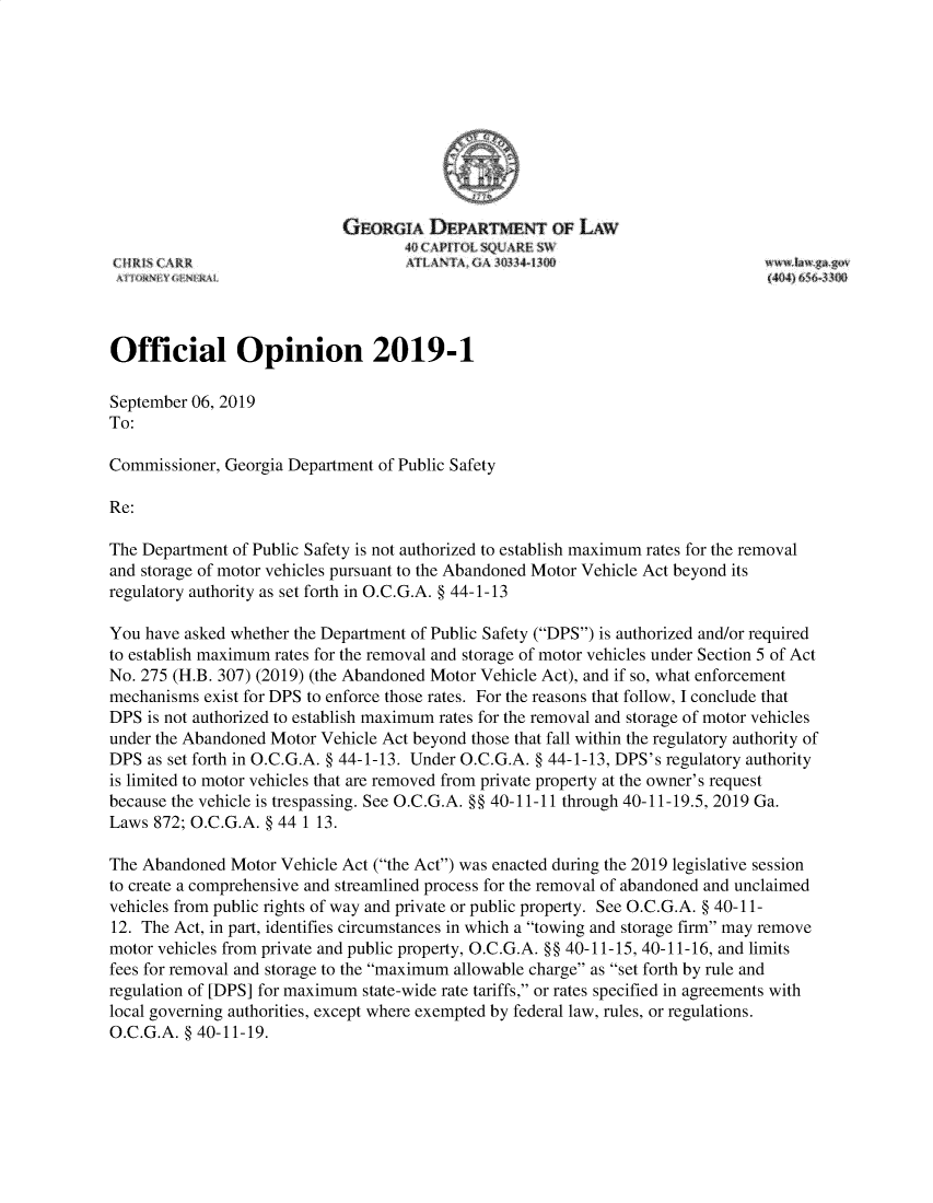 handle is hein.sag/sagga0099 and id is 1 raw text is: 

















Official Opinion 2019-1

September 06, 2019
To:

Commissioner, Georgia Department of Public Safety

Re:

The Department of Public Safety is not authorized to establish maximum rates for the removal
and storage of motor vehicles pursuant to the Abandoned Motor Vehicle Act beyond its
regulatory authority as set forth in O.C.G.A. § 44-1-13

You have asked whether the Department of Public Safety (DPS) is authorized and/or required
to establish maximum rates for the removal and storage of motor vehicles under Section 5 of Act
No. 275 (H.B. 307) (2019) (the Abandoned Motor Vehicle Act), and if so, what enforcement
mechanisms  exist for DPS to enforce those rates. For the reasons that follow, I conclude that
DPS  is not authorized to establish maximum rates for the removal and storage of motor vehicles
under the Abandoned Motor Vehicle Act beyond those that fall within the regulatory authority of
DPS  as set forth in O.C.G.A. § 44-1-13. Under O.C.G.A. § 44-1-13, DPS's regulatory authority
is limited to motor vehicles that are removed from private property at the owner's request
because the vehicle is trespassing. See O.C.G.A. §§ 40-11-11 through 40-11-19.5, 2019 Ga.
Laws 872; O.C.G.A. § 44 1 13.

The Abandoned  Motor Vehicle Act (the Act) was enacted during the 2019 legislative session
to create a comprehensive and streamlined process for the removal of abandoned and unclaimed
vehicles from public rights of way and private or public property. See O.C.G.A. § 40-11-
12. The Act, in part, identifies circumstances in which a towing and storage firm may remove
motor vehicles from private and public property, O.C.G.A. §§ 40-11-15, 40-11-16, and limits
fees for removal and storage to the maximum allowable charge as set forth by rule and
regulation of [DPS] for maximum state-wide rate tariffs, or rates specified in agreements with
local governing authorities, except where exempted by federal law, rules, or regulations.
O.C.G.A. § 40-11-19.


