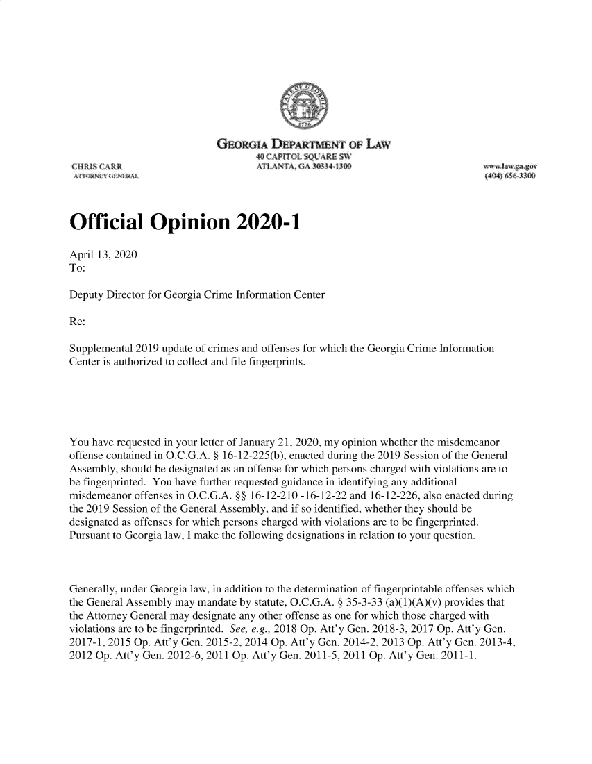 handle is hein.sag/sagga0100 and id is 1 raw text is: 










                            GEORGIA   DEPARTMEN oF LAW






Official Opinion 2020-1

April 13, 2020
To:

Deputy Director for Georgia Crime Information Center

Re:

Supplemental 2019 update of crimes and offenses for which the Georgia Crime Information
Center is authorized to collect and file fingerprints.






You have requested in your letter of January 21, 2020, my opinion whether the misdemeanor
offense contained in O.C.G.A. § 16-12-225(b), enacted during the 2019 Session of the General
Assembly, should be designated as an offense for which persons charged with violations are to
be fingerprinted. You have further requested guidance in identifying any additional
misdemeanor offenses in O.C.G.A. §§ 16-12-210 -16-12-22 and 16-12-226, also enacted during
the 2019 Session of the General Assembly, and if so identified, whether they should be
designated as offenses for which persons charged with violations are to be fingerprinted.
Pursuant to Georgia law, I make the following designations in relation to your question.



Generally, under Georgia law, in addition to the determination of fingerprintable offenses which
the General Assembly may mandate by statute, O.C.G.A. § 35-3-33 (a)(1)(A)(v) provides that
the Attorney General may designate any other offense as one for which those charged with
violations are to be fingerprinted. See, e.g., 2018 Op. Att'y Gen. 2018-3, 2017 Op. Att'y Gen.
2017-1, 2015 Op. Att'y Gen. 2015-2, 2014 Op. Att'y Gen. 2014-2, 2013 Op. Att'y Gen. 2013-4,
2012 Op. Att'y Gen. 2012-6, 2011 Op. Att'y Gen. 2011-5, 2011 Op. Att'y Gen. 2011-1.



