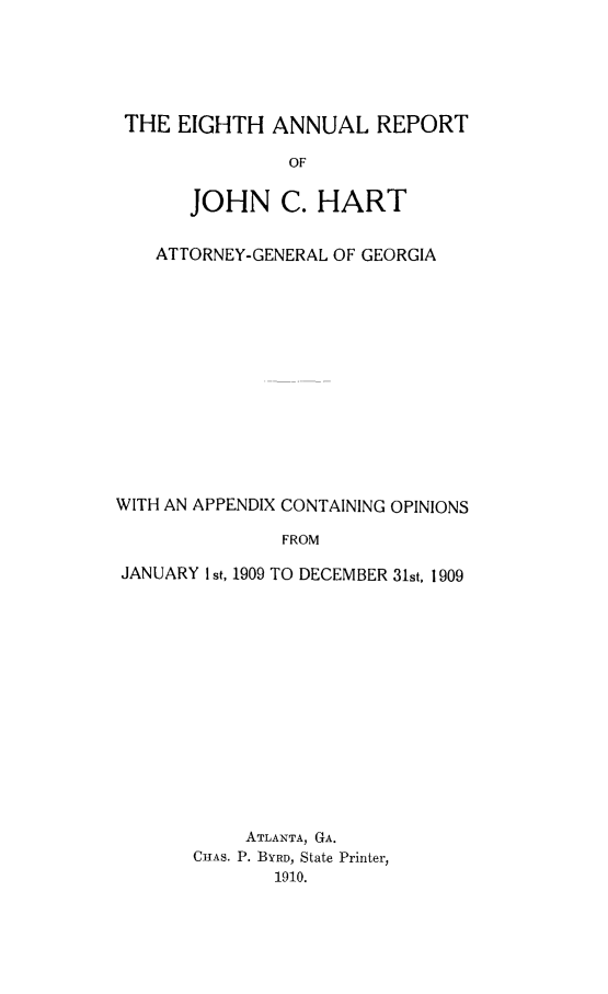 handle is hein.sag/sagga074 and id is 1 raw text is: THE EIGHTH ANNUAL REPORT
OF
JOHN C. HART
ATTORNEY-GENERAL OF GEORGIA
WITH AN APPENDIX CONTAINING OPINIONS
FROM
JANUARY I st, 1909 TO DECEMBER 31st, 1909

ATLANTA, GA.
CHAS. P. BYRD, State Printer,
1910.


