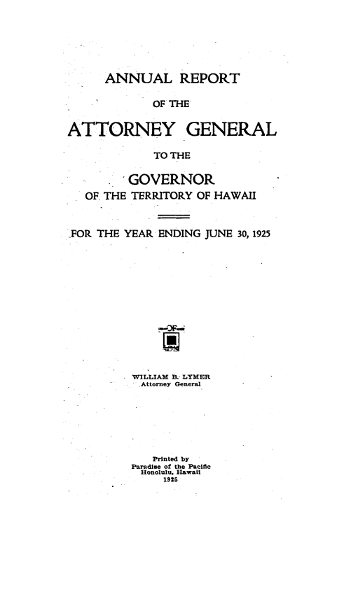 handle is hein.sag/saghi0071 and id is 1 raw text is: ANNUAL REPORT
OF THE
ATTORNEY GENERAL
TO THE
GOVERNOR
OF. THE TERRITORY OF HAWAII
FOR THE YEAR ENDING JUNE 30, 1925
WILLIAM B. LTMER
Attorney General
Printed by
Paradise of the Pacific
Honolulu. Hawaii
1926


