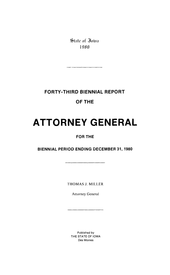 handle is hein.sag/sagia0013 and id is 1 raw text is: !   1tate of bi ut
1980 1

FORTY-THIRD BIENNIAL REPORT
OF THE
ATTORNEY GENERAL
FOR THE
BIENNIAL PERIOD ENDING DECEMBER 31, 1980
THOMASJ. MILLER
Attorney General

Published by
THE STATE OF IOWA
Des Moines


