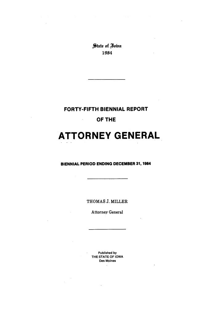handle is hein.sag/sagia0015 and id is 1 raw text is: 184of Vf
1984

FORTY-FIFTH BIENNIAL REPORT
OF THE
ATTORNEY GENERAL
BIENNIAL PERIOD ENDING DECEMBER 31,1984
THOMAS J. MILLER
Attorney General

Published by
THE STATE OF IOWA
Des Moines


