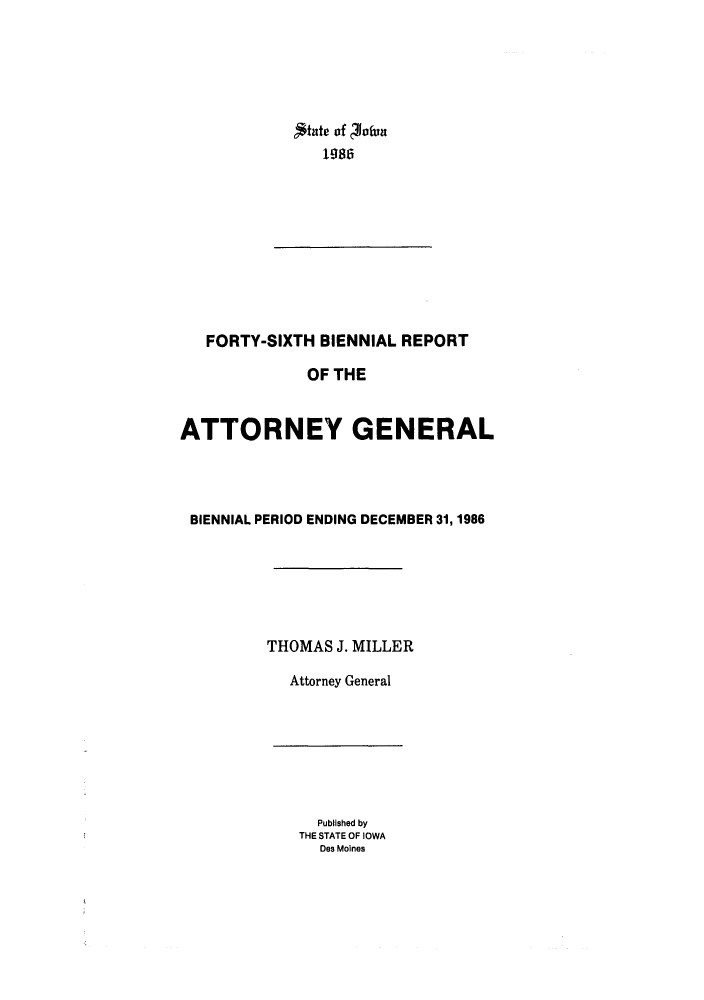 handle is hein.sag/sagia0016 and id is 1 raw text is: 198ate of 60fun
1986

FORTY-SIXTH BIENNIAL REPORT
OF THE
ATTORNEY GENERAL
BIENNIAL PERIOD ENDING DECEMBER 31, 1986
THOMAS J. MILLER
Attorney General

Published by
THE STATE OF IOWA
Des Moines


