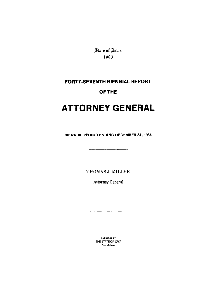 handle is hein.sag/sagia0017 and id is 1 raw text is: ,$tate of ofun
1988
FORTY-SEVENTH BIENNIAL REPORT
OF THE
ATTORNEY GENERAL
BIENNIAL PERIOD ENDING DECEMBER 31, 1988
THOMAS J. MILLER
Attorney General

Published by
THE STATE OF IOWA
Des Moines



