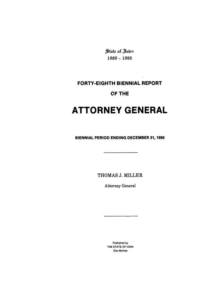 handle is hein.sag/sagia0018 and id is 1 raw text is: L $tate of  Vfvnt
199- 1990
FORTY-EIGHTH BIENNIAL REPORT
OF THE
ATTORNEY GENERAL
BIENNIAL PERIOD ENDING DECEMBER 31,1990
THOMAS J. MILLER
Attorney General

Published by
THE STATE OF IOWA
Des Moines


