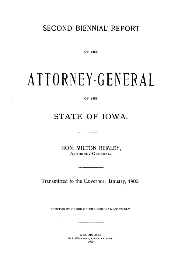 handle is hein.sag/sagia0025 and id is 1 raw text is: SECOND      BIENNIAL REPORT
OF THE
ATTORNEY-GENERAL
OF THE
STATE OF IOWA.
HON. MILTON REMLEY,
ATTORNEY-GENERAL.
Transmitted to the Governor, January, 1900.
PRINTED BY ORDER OF THE GENERAL ASSEMBLY.
DES MOINES
F. R. CONAWAY, STATE PRINTER
1900


