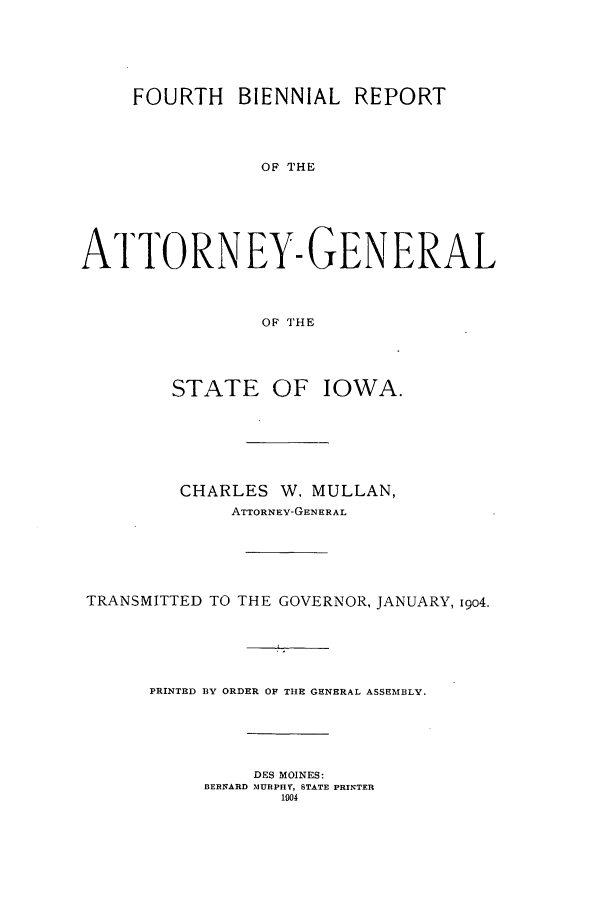 handle is hein.sag/sagia0026 and id is 1 raw text is: FOURTH BIENNIAL REPORT
OF THE
ATTORNEY-GENERAL
OF THE
STATE OF IOWA.
CHARLES W. MULLAN,
ATTORNEY-GENERAL
TRANSMITTED TO THE GOVERNOR, JANUARY, 1904.
PRINTED BY ORDER OF THE GENERAL ASSEMBLY.
DES MOINES:
BERNARD MURPHY, STATE PRINTER
1904


