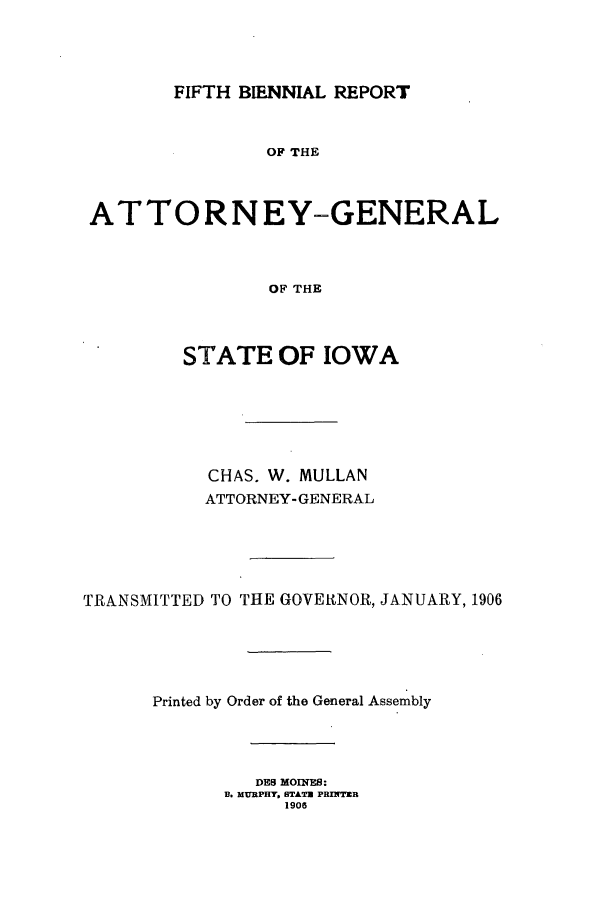 handle is hein.sag/sagia0027 and id is 1 raw text is: FIFTH BIENNIAL REPORT

OF THE
ATTORNEY-GENERAL
OF THE
STATE OF IOWA
CHAS. W. MULLAN
ATTORNEY- GENERAL
TRANSMITTED TO THE GOVEINOR, JANUARY, 1906
Printed by Order of the General Assembly
DES MOIRES:
B. MURPHY, STATE PRINTER
1906


