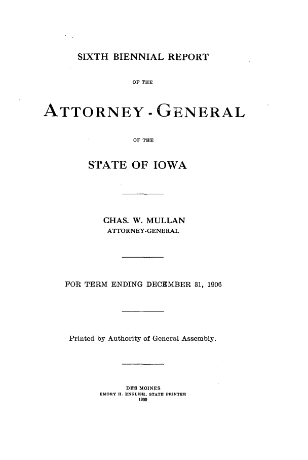 handle is hein.sag/sagia0028 and id is 1 raw text is: SIXTH BIENNIAL REPORT
OF THE
ATTORNEY-GENERAL
OF THE
STATE OF IOWA
CHAS. W. MULLAN
ATTORNEY-GENERAL
FOR TERM ENDING DECEMBER 31, 1906
Printed by Authority of General Assembly.
DES MOINES
EMORY H. ENGLISH, STATE PRINTER
1909


