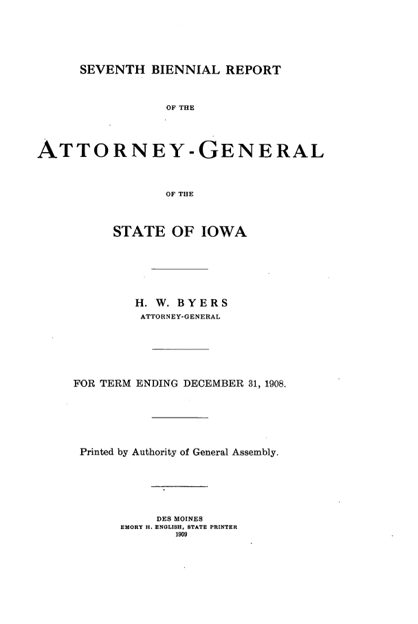 handle is hein.sag/sagia0029 and id is 1 raw text is: SEVENTH BIENNIAL REPORT
OF THE
ATTORNEY-GENERAL
OF THE
STATE OF IOWA
H. W. BYERS
ATTORNEY-GENERAL
FOR TERM ENDING DECEMBER 31, 1908.
Printed by Authority of General Assembly.
DES MOINES
EMORY H. ENGLISH, STATE PRINTER
1909


