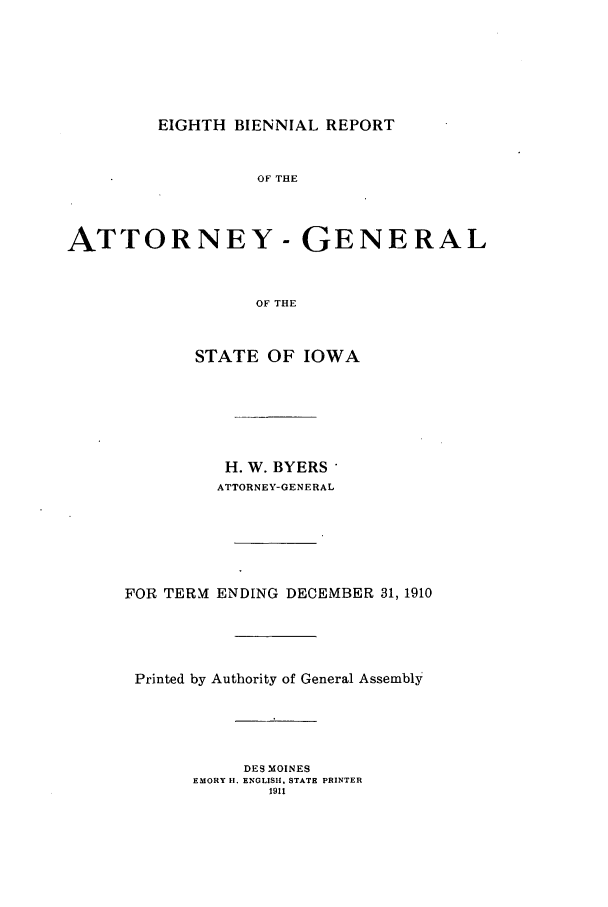 handle is hein.sag/sagia0030 and id is 1 raw text is: EIGHTH BIENNIAL REPORT
OF THE
ATTORNEY - GENERAL
OF THE
STATE OF IOWA
H. W. BYERS'
ATTORNEY-GENERAL
FOR TERMf ENDING DECEMBER 31, 1910
Printed by Authority of General Assembly
DES MOINES
EMORY II. ENGLISH. STATE PRINTER
1911


