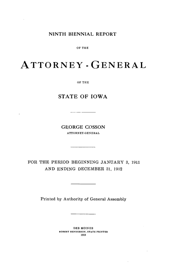 handle is hein.sag/sagia0031 and id is 1 raw text is: NINTH BIENNIAL REPORT

OF THE
ATTORNEY - GENERAL
OF THE
STATE OF IOWA

GEORGE COSSON
ATTORNEY-GENERAL
FOR THE PERIOD BEGINNING JANUARY 3, 1911
AND ENDING DECEMBER 31, 1912
Printed by Authority of General Assembly
DES MOINES
ROBERT HENDERSON. STATE PRINTER
1913


