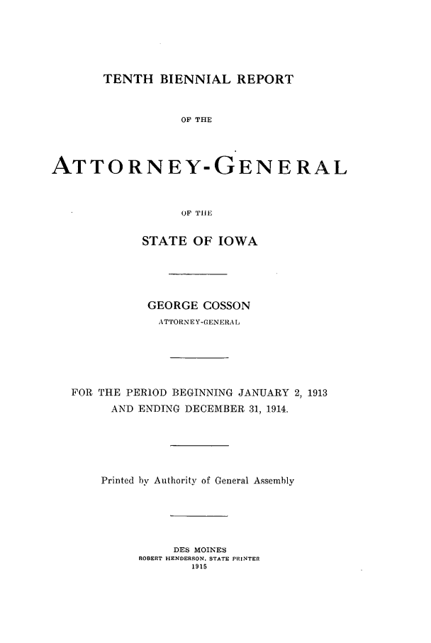 handle is hein.sag/sagia0032 and id is 1 raw text is: TENTH BIENNIAL REPORT
OF THE
ATTORNEY-GENERAL
OF TIE
STATE OF IOWA
GEORGE COSSON
ATTORNEY-GENERAL
FOR THE PERIOD BEGINNING JANUARY 2, 1913
AND ENDING DECEMBER 31, 1914.
Printed by Authority of General Assembly
DES MOINES
ROBERT HENDERSON. STATE PRINTER
1915


