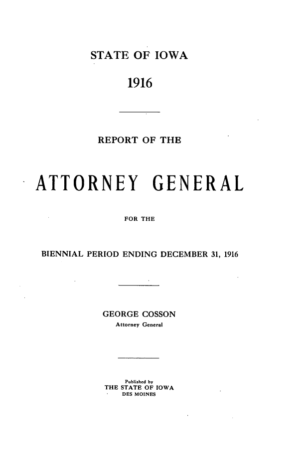handle is hein.sag/sagia0033 and id is 1 raw text is: STATE OF IOWA

1916

REPORT OF THE
ATTORNEY GENERAL
FOR THE
BIENNIAL PERIOD ENDING DECEMBER 31, 1916

GEORGE COSSON
Attorney General
Published by
THE STATE OF IOWA
DES MOINES


