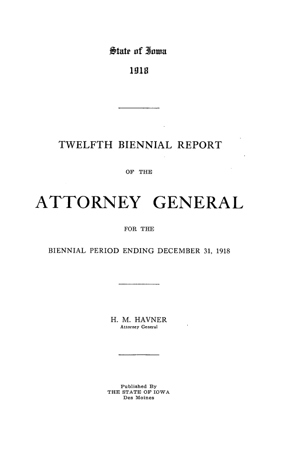 handle is hein.sag/sagia0034 and id is 1 raw text is: -9tatr of 3owa

1918

TWELFTH BIENNIAL REPORT
OF THE
ATTORNEY GENERAL
FOR THE
BIENNIAL PERIOD ENDING DECEMBER 31, 1918
H. M. HAVNER
Attorney General
Published By
THE STATE OF IOWA
Des Moines


