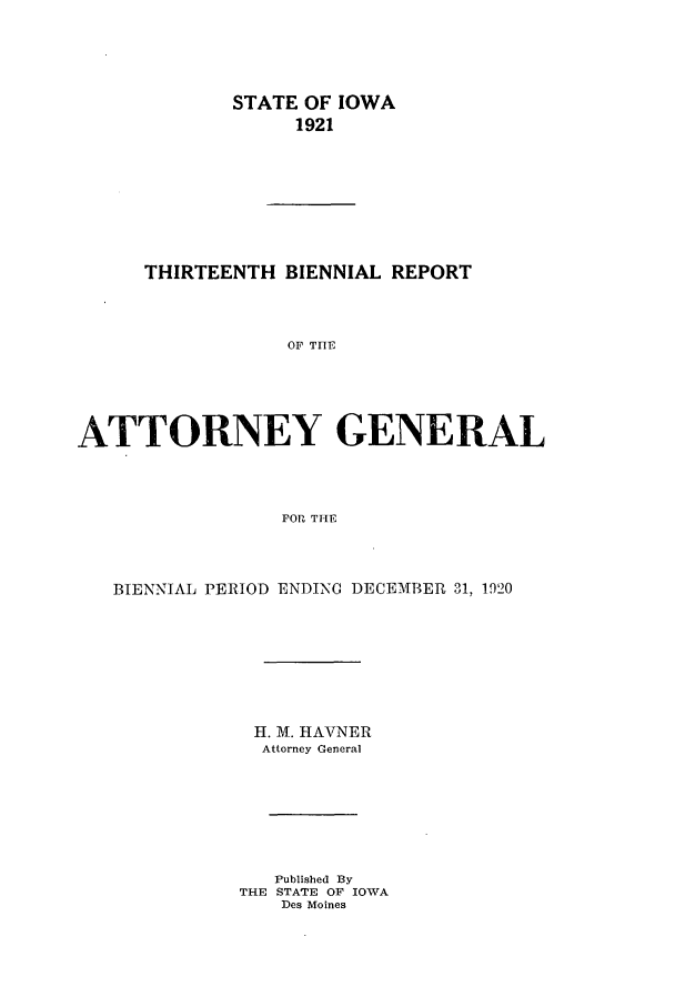 handle is hein.sag/sagia0035 and id is 1 raw text is: STATE OF IOWA
1921
THIRTEENTH BIENNIAL REPORT
OF TrE
ATTORNEY GENERAL
FORt THE

BIENNIAL PERIOD ENDING DECEMBER 31, 1920
H. M. HAVNER
Attorney General
Published By
THE STATE OF IOWA
Des Moines


