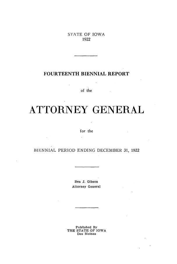 handle is hein.sag/sagia0036 and id is 1 raw text is: STATE OF IOWA
1922
FOURTEENTH BIENNIAL REPORT
of the
ATTORNEY GENERAL
for the

BIENNIAL PERIOD ENDING DECEMBER 31, 1922
Ben J. Gibson
Attorney General
Published By
THE STATE OF IOWA
Des Moines


