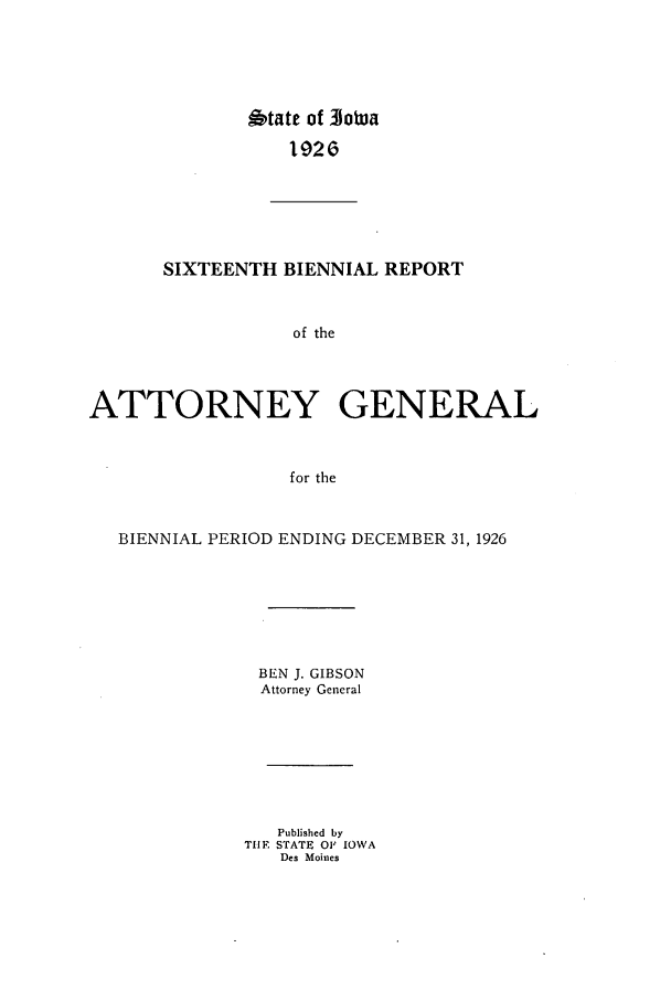 handle is hein.sag/sagia0038 and id is 1 raw text is: 6tate of 3otua
1926G
SIXTEENTH BIENNIAL REPORT
of the
ATTORNEY GENERAL
for the
BIENNIAL PERIOD ENDING DECEMBER 31, 1926
BEN J. GIBSON
Attorney General
Published by
TIlE STATE OF IOWA
Des Moines


