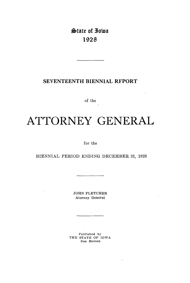 handle is hein.sag/sagia0039 and id is 1 raw text is: *tate of Iowa
192S

SEVENTEENTH BIENNIAL RFPORT
of the
ATTORNEY GENERAL
for the
BIENNIAL PERIOD ENDING.DECEMBER 31, 1928
JOHN FLETCHER
Atorney General
Published by
THE STATE OF IOWA
Des Moines


