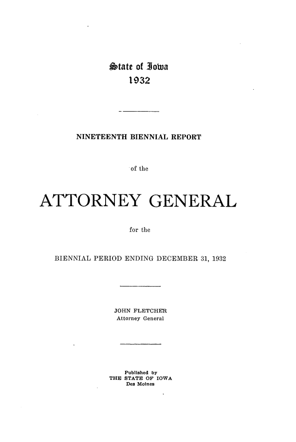 handle is hein.sag/sagia0041 and id is 1 raw text is: 6tate of 3Joa
1932
NINETEENTH BIENNIAL REPORT
of the
ATTORNEY GENERAL
for the
BIENNIAL PERIOD ENDING DECEMBER 31, 1932
JOHN FLETCHER
Attorney General
Published by
THE STATE OF IOWA
Des Moines


