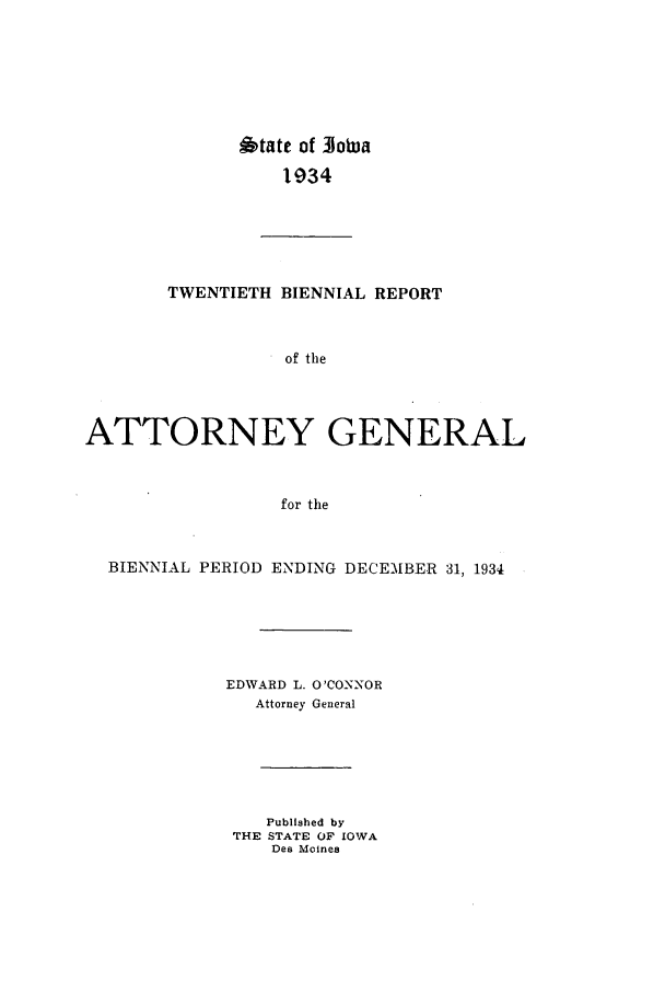 handle is hein.sag/sagia0042 and id is 1 raw text is: 6tate of 31o0ba
1934
TWENTIETH BIENNIAL REPORT
of the
ATTORNEY GENERAL
for the
BIENNIAL PERIOD ENDING DECEMBER 31, 1934
EDWARD L. O'CONNOR
Attorney General
Published by
THE STATE OF IOWA
Des Moines


