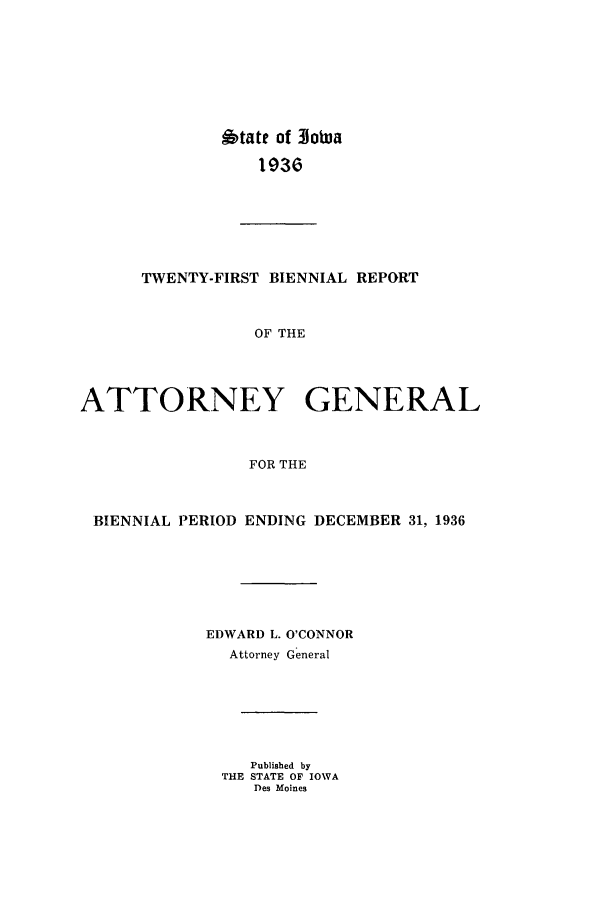 handle is hein.sag/sagia0043 and id is 1 raw text is: State of Iowa
1936
TWENTY-FIRST BIENNIAL REPORT
OF THE
ATTORNEY GENERAL
FOR THE
BIENNIAL PERIOD ENDING DECEMBER 31, 1936
EDWARD L. O'CONNOR
Attorney General
Published by
THE STATE OF IOWA
Des Moines


