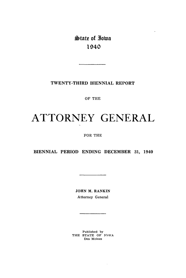 handle is hein.sag/sagia0045 and id is 1 raw text is: btate of 31otua
1940

TWENTY-THIRD BIENNIAL REPORT
OF THE
ATTORNEY GENERAL
FOR THE
BIENNIAL PERIOD ENDING DECEMBER 31, 1940
JOHN M. RANKIN
Attorney General
Published by
THE STATE OF IOWA
Des Moines


