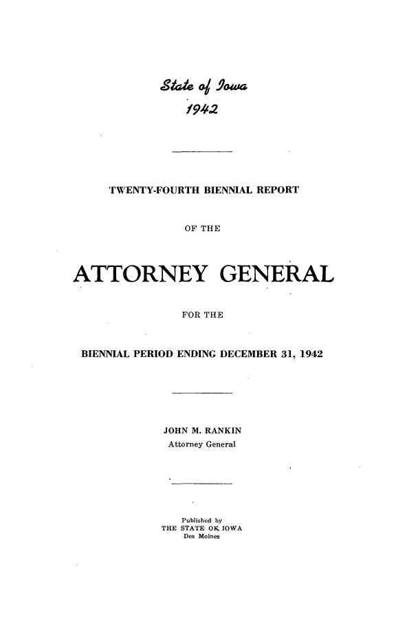 handle is hein.sag/sagia0046 and id is 1 raw text is: f94~2
TWENTY-FOURTH BIENNIAL REPORT
OF THE
ATTORNEY GENERAL
FOR THE
BIENNIAL PERIOD ENDING DECEMBER 31, 1942
JOHN M. RANKIN
Attorney General

Published by
THE STATE OK IOWA
Des Moines


