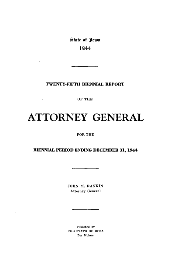 handle is hein.sag/sagia0047 and id is 1 raw text is: ,*tatt of Rowna
944

TWENTY-FIFTH BIENNIAL REPORT
OF THE
ATTORNEY GENERAL
FOR THE
BIENNIAL PERIOD ENDING DECEMBER 31, 1944
JOHN M. RANKIN
Attorney General
Published by
THE STATE OF IOWA
Des Moines


