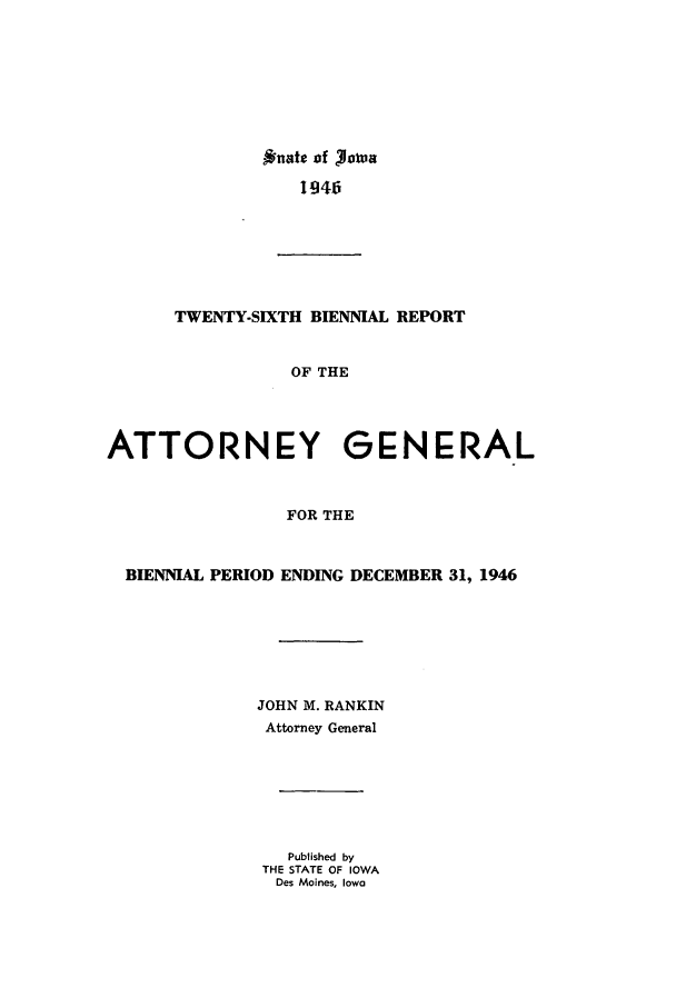handle is hein.sag/sagia0048 and id is 1 raw text is: Onate of Joli'a
1946

TWENTY-SIXTH BIENNIAL REPORT
OF THE
ATTORNEY GENERAL
FOR THE
BIENNIAL PERIOD ENDING DECEMBER 31, 1946
JOHN M. RANKIN
Attorney General
Published by
THE STATE OF IOWA
Des Moines, Iowa



