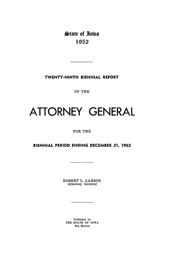 handle is hein.sag/sagia0051 and id is 1 raw text is: btate of 310tua
1952

TWENTY-NINTH BIENNIAL REPORT
OF THE
ATTORNEY GENERAL
FOR THE
BIENNIAL PERIOD ENDING DECEMBER 31, 1952
ROBERT L. LARSON
Attorney General
Published by
THE STATE OF IOWA
Des Moines


