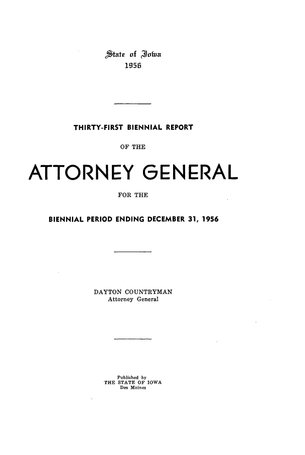 handle is hein.sag/sagia0053 and id is 1 raw text is: State of  ofnz
1956

THIRTY-FIRST BIENNIAL REPORT
OF THE
ATTORNEY GENERAL
FOR THE
BIENNIAL PERIOD ENDING DECEMBER 31, 1956
DAYTON COUNTRYMAN
Attorney General
Published by
THE STATE OF IOWA
Des Moines



