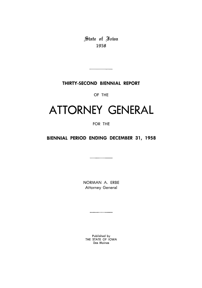 handle is hein.sag/sagia0054 and id is 1 raw text is: Igf 3ofua
1958

THIRTY-SECOND BIENNIAL REPORT
OF THE
ATTORNEY GENERAL
FOR THE
BIENNIAL PERIOD ENDING DECEMBER 31, 1958
NORMAN A. ERBE
Attorney General
Published by
THE STATE OF IOWA
Des Moines


