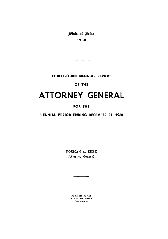handle is hein.sag/sagia0055 and id is 1 raw text is: THIRTY-THIRD BIENNIAL REPORT
OF THE
ATTORNEY GENERAL
FOR THE
BIENNIAL PERIOD ENDING DECEMBER 31, 1960
NORMAN A. ERBE
Attorney General
Published by the
STATE OF IOWA
Des Moines


