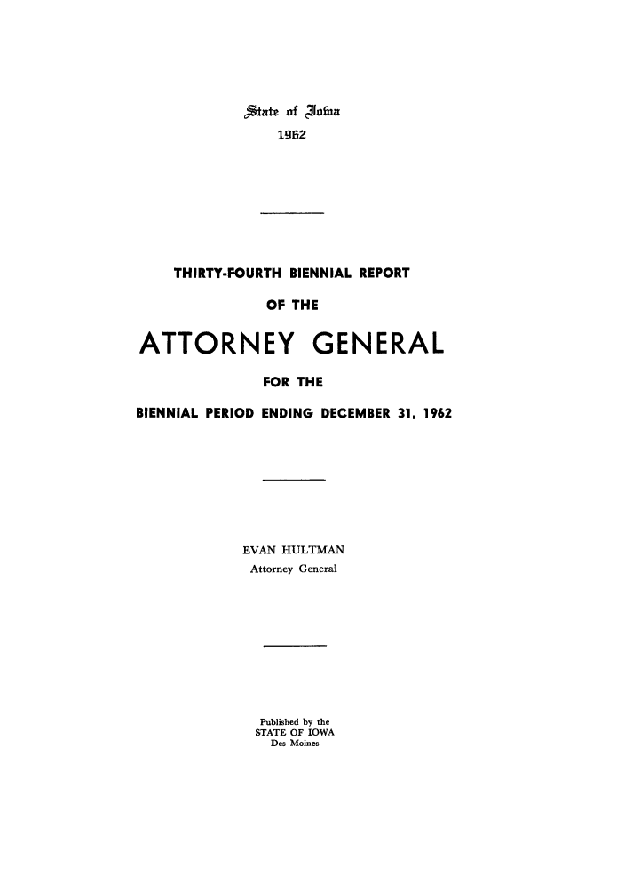 handle is hein.sag/sagia0056 and id is 1 raw text is: State of 40fun
1062
THIRTY-FOURTH BIENNIAL REPORT
OF THE
ATTORNEY GENERAL
FOR THE
BIENNIAL PERIOD ENDING DECEMBER 31, 1962
EVAN HULTMAN
Attorney General
Published by the
STATE OF IOWA
Des Moines


