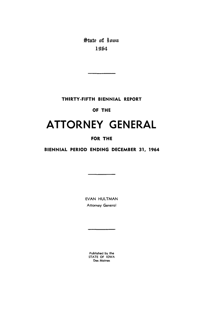 handle is hein.sag/sagia0057 and id is 1 raw text is: etate of 10o1a
1964

THIRTY-FIFTH BIENNIAL REPORT
OF THE
ATTORNEY GENERAL
FOR THE
BIENNIAL PERIOD ENDING DECEMBER 31, 1964
EVAN HULTMAN
Attorney General

Published by the
STATE OF IOWA
Des Moines


