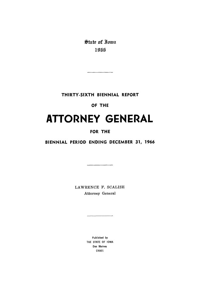handle is hein.sag/sagia0058 and id is 1 raw text is: t tate of Roma

THIRTY-SIXTH BIENNIAL REPORT
OF THE
ATTORNEY GENERAL
FOR THE
BIENNIAL PERIOD ENDING DECEMBER 31, 1966
LAWRENCE F. SCALISE
Attorney General

Published by
THE STATE OF IOWA
Des Moines
C4801



