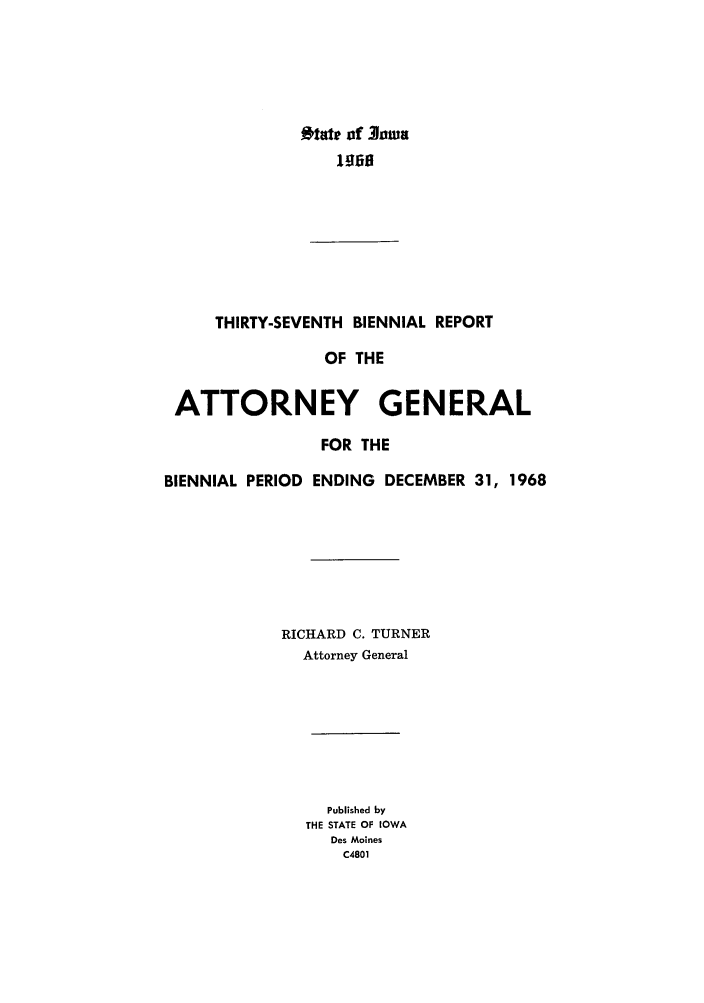 handle is hein.sag/sagia0059 and id is 1 raw text is: Otate of 3owa
1960
THIRTY-SEVENTH BIENNIAL REPORT
OF THE
ATTORNEY GENERAL
FOR THE
BIENNIAL PERIOD ENDING DECEMBER 31, 1968
RICHARD C. TURNER
Attorney General

Published by
THE STATE OF IOWA
Des Moines
C4801


