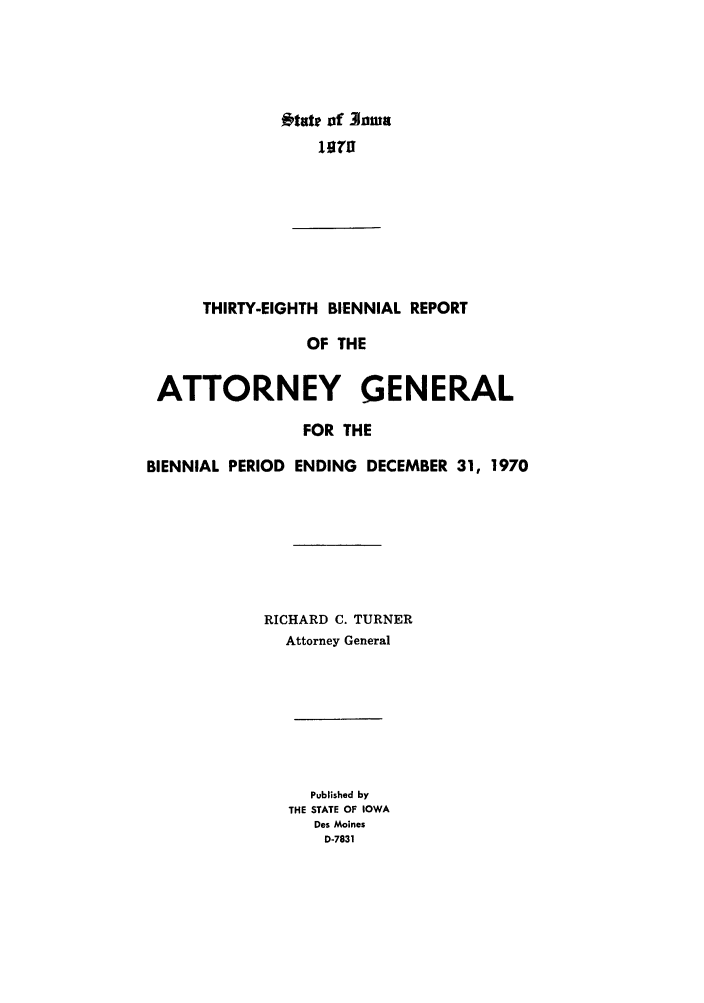 handle is hein.sag/sagia0060 and id is 1 raw text is: *tate of lnma
THIRTY-EIGHTH BIENNIAL REPORT
OF THE
ATTORNEY GENERAL
FOR THE
BIENNIAL PERIOD ENDING DECEMBER 31, 1970
RICHARD C. TURNER
Attorney General
Published by
THE STATE OF IOWA
Des Moines
D-7831


