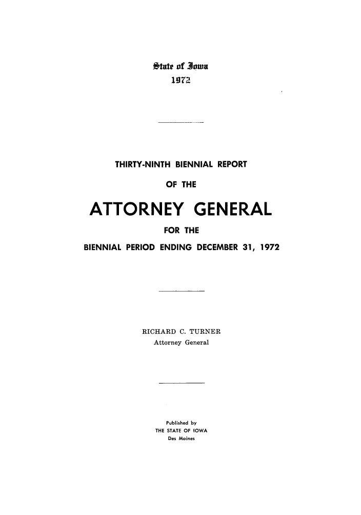 handle is hein.sag/sagia0061 and id is 1 raw text is: ftate of  lowa
1g72
THIRTY-NINTH BIENNIAL REPORT
OF THE
ATTORNEY GENERAL
FOR THE
BIENNIAL PERIOD ENDING DECEMBER 31, 1972
RICHARD C. TURNER
Attorney General
Published by
THE STATE OF IOWA
Des Moines


