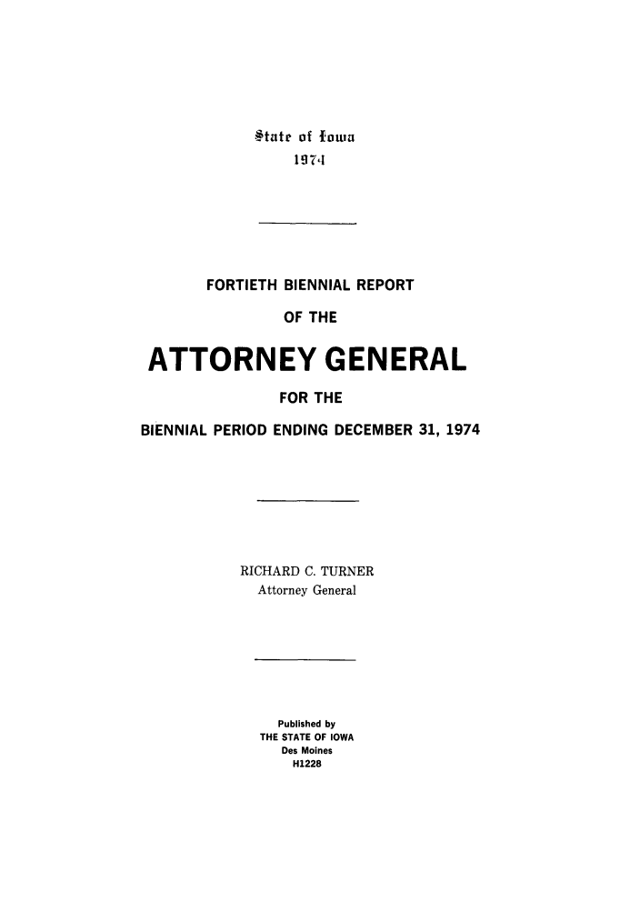 handle is hein.sag/sagia0062 and id is 1 raw text is: §tntc of fown
1974

FORTIETH

BIENNIAL REPORT
OF THE

ATTORNEY GENERAL
FOR THE
BIENNIAL PERIOD ENDING DECEMBER 31, 1974
RICHARD C. TURNER
Attorney General

Published by
THE STATE OF IOWA
Des Moines
H1228


