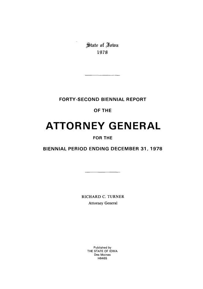 handle is hein.sag/sagia0064 and id is 1 raw text is: tate of  Joiv
lg78

FORTY-SECOND BIENNIAL REPORT
OF THE
ATTORNEY GENERAL
FOR THE
BIENNIAL PERIOD ENDING DECEMBER 31, 1978
RICHARD C. TURNER
Attorney General
Published by
THE STATE OF ICWA
Des Moines
H6465


