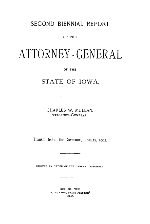 handle is hein.sag/sagia0065 and id is 1 raw text is: SECOND BIENNIAL REPORT
OF THE
ATTORNEY -GENERAL
OF THE

STATE OF IOWA.
CHARLES W. MULLAN,
ATTORNEY-GENERAL.
Transmitted to the Governor, January, 1902.
PRINTED BY ORDER OF THE GENERAL ASSEMBLY.
DES MOINES:
B. MURPHY, STATE PRINTERI
1902.



