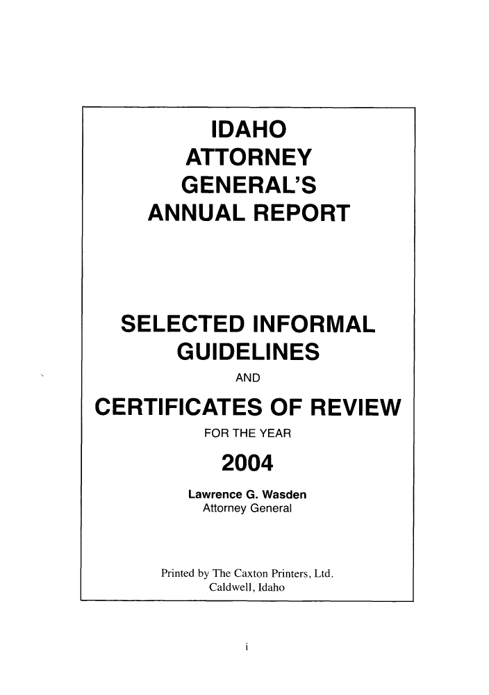 handle is hein.sag/sagid0001 and id is 1 raw text is: IDAHO
ATTORNEY
GENERAL'S
ANNUAL REPORT
SELECTED INFORMAL
GUIDELINES
AND
CERTIFICATES OF REVIEW
FOR THE YEAR
2004
Lawrence G. Wasden
Attorney General
Printed by The Caxton Printers, Ltd.
Caldwell, Idaho

I


