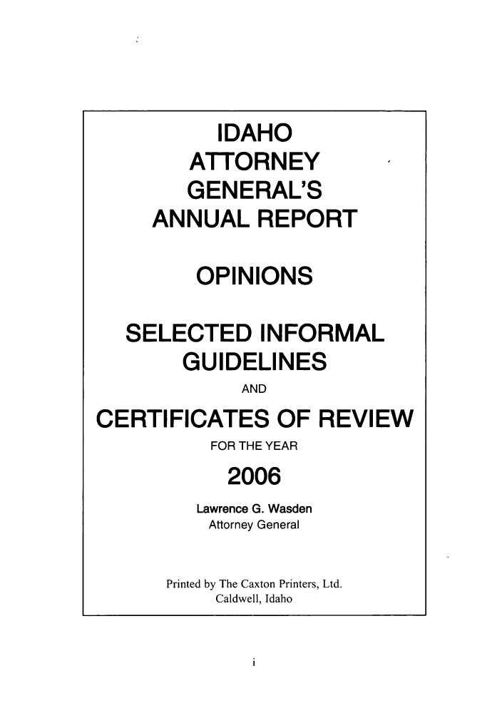handle is hein.sag/sagid0003 and id is 1 raw text is: IDAHO
ATTORNEY
GENERAL'S
ANNUALREPORT
OPINIONS
SELECTED INFORMAL
GUIDELINES
AND
CERTIFICATES OF REVIEW

FOR THE YEAR
2006
Lawrence G. Wasden
Attorney General
Printed by The Caxton Printers, Ltd.
Caldwell, Idaho

i


