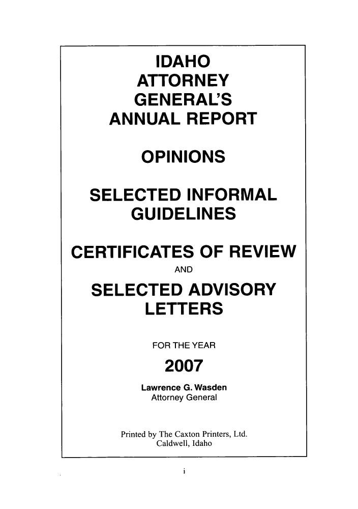 handle is hein.sag/sagid0004 and id is 1 raw text is: IDAHO
ATTORNEY
GENERAL'S
ANNUAL REPORT
OPINIONS
SELECTED INFORMAL
GUIDELINES
CERTIFICATES OF REVIEW
AND
SELECTED ADVISORY
LETTERS
FOR THE YEAR
2007
Lawrence G. Wasden
Attorney General
Printed by The Caxton Printers, Ltd.
Caldwell, Idaho

i


