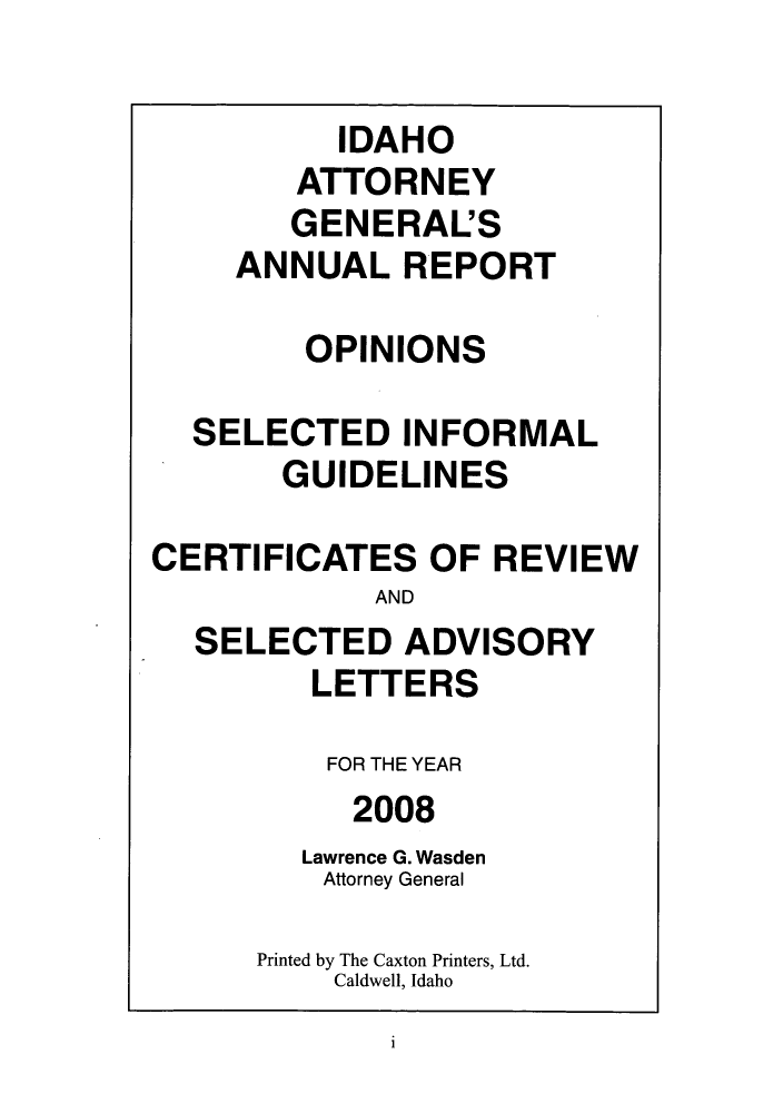 handle is hein.sag/sagid0005 and id is 1 raw text is: IDAHO
ATTORNEY
GENERAL'S
ANNUAL REPORT
OPINIONS
SELECTED INFORMAL
GUIDELINES
CERTIFICATES OF REVIEW
AND
SELECTED ADVISORY
LETTERS
FOR THE YEAR
2008
Lawrence G. Wasden
Attorney General
Printed by The Caxton Printers, Ltd.
Caldwell, Idaho

i


