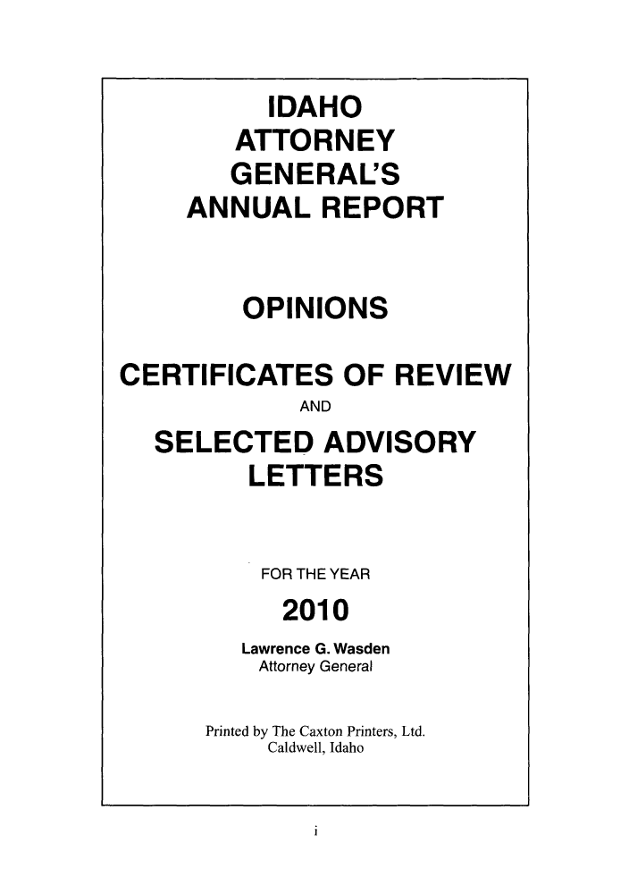 handle is hein.sag/sagid0009 and id is 1 raw text is: ï»¿IDAHO
ATTORNEY
GENERAL'S
ANNUAL REPORT
OPINIONS
CERTIFICATES OF REVIEW
AND
SELECTED ADVISORY
LETTERS
FOR THE YEAR
2010
Lawrence G. Wasden
Attorney General
Printed by The Caxton Printers, Ltd.
Caldwell, Idaho

i


