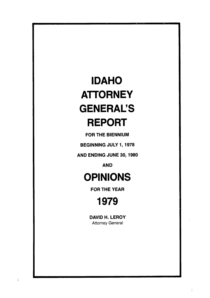 handle is hein.sag/sagid0012 and id is 1 raw text is: IDAHO
ATTORNEY
GENERAL'S
REPORT
FOR THE BIENNIUM
BEGINNING JULY 1, 1978
AND ENDING JUNE 30, 1980
AND
OPINIONS
FOR THE YEAR
1979
DAVID H. LEROY
Attorney General



